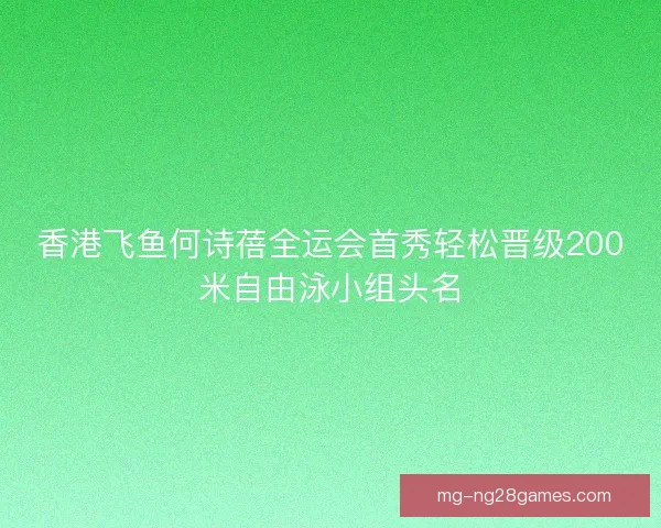 香港飞鱼何诗蓓全运会首秀轻松晋级200米自由泳小组头名